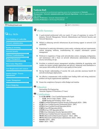 Nadeem Rafi
An achievement-driven professional targeting senior-level assignments in Network
Management , Network Administration and Network Operations with an organization of
high repute
Industry Preference: Network Administration/– IT
Location Preference: UAE/Europe/Worldwide
Nrafia@Gmail.com 00971-558199411
Key Skills
Team Building & Leadership
Network Administration
Routing & Switching
Network Security
Efficient Troubleshooting
Budget Management
Data Center Migrations
Core Requirement and Analysis
Solution Design / Process
Optimization
Vendor Management
Project Budgeting
Profile Summary
A goal-oriented professional with over nearly 15 years of experience in various IT
domains, Network Management, Network Administration and Network Security and
Network Operations.
Skilled in enhancing network infrastructure & provisioning support in network LLD
and HLDs.
Experienced in analyzing information system needs, evaluating end-user requirements,
custom designing solutions, troubleshooting for complex information systems
management.
Proficient in migrations of large scale networks/data centers, managing configuration,
and maintenance with a focus on network infrastructure administration including
diverse networking set-ups.
Excellent in technical project management including scheduling & negotiating with
vendors for iterative product deployment and delivery, balancing work distribution to
meet project deliverables & delivery as per quality & time norms.
Having broader understanding of security life cycle, provides enormous benefit for
network technologies deployments.
An effective communicator with excellent team leading skills and strong analytical,
problem solving & organizational capabilities
Ensure the completion of projects within Budget and timeline
Education
Intermediate Pre-Engineering
Associate Engineer of Electronics (3 Years)
Certifications
• 2 x CCIE #28781 - Cisco Certified Internetwork Expert
- CCIE DATA Center ( Dubai - 2016)
- CCIE Routing and Switching ( KSA - 2011 )
• CISSP (Certified Information Systems Security Professional) (KSA – 2006)
• CCSP (Cisco Certified Security Professional) (KSA - 2007)
• CFWS (Cisco Certified Firewall Specialist) (KSA)
• CSIPS (Cisco IPS Specialist) (KSA)
• CSVPN (Cisco VPN Specialist) (KSA)
• CNSS (Cisco Information Security Specialist) (KSA)
• CCNA (Cisco Certified Network Associate) (KSA - 2006)
• MCSE (Microsoft Certified System Engineer) (KSA - 2002)
• MCSA (Microsoft Certified System Administrator) (KSA – 2002)
• Security+ (KSA – 2003)
• Linux+ (KSA – 2003)
 