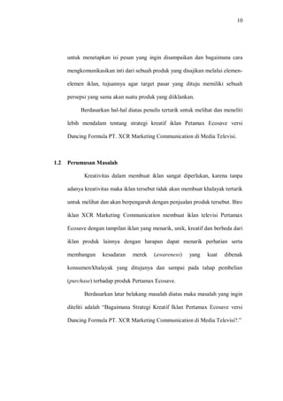 10
untuk menetapkan isi pesan yang ingin disampaikan dan bagaimana cara
mengkomunikasikan inti dari sebuah produk yang disajikan melalui elemen-
elemen iklan, tujuannya agar target pasar yang dituju memiliki sebuah
persepsi yang sama akan suatu produk yang diiklankan.
Berdasarkan hal-hal diatas penulis tertarik untuk melihat dan meneliti
lebih mendalam tentang strategi kreatif iklan Petamax Ecosave versi
Dancing Formula PT. XCR Marketing Communication di Media Televisi.
1.2 Perumusan Masalah
Kreativitas dalam membuat iklan sangat diperlukan, karena tanpa
adanya kreativitas maka iklan tersebut tidak akan membuat khalayak tertarik
untuk melihat dan akan berpengaruh dengan penjualan produk tersebut. Biro
iklan XCR Marketing Communication membuat iklan televisi Pertamax
Ecosave dengan tampilan iklan yang menarik, unik, kreatif dan berbeda dari
iklan produk lainnya dengan harapan dapat menarik perhatian serta
membangun kesadaran merek (awareness) yang kuat dibenak
konsumen/khalayak yang ditujunya dan sampai pada tahap pembelian
(purchase) terhadap produk Pertamax Ecosave.
Berdasarkan latar belakang masalah diatas maka masalah yang ingin
diteliti adalah “Bagaimana Strategi Kreatif Iklan Pertamax Ecosave versi
Dancing Formula PT. XCR Marketing Communication di Media Televisi?.”
 