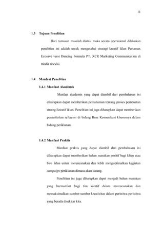 11
1.3 Tujuan Penelitian
Dari rumusan masalah diatas, maka secara operasional dilakukan
penelitian ini adalah untuk mengetahui strategi kreatif iklan Pertamax
Ecosave versi Dancing Formula PT. XCR Marketing Communication di
media televisi.
1.4 Manfaat Penelitian
1.4.1 Manfaat Akademis
Manfaat akademis yang dapat diambil dari pembahasan ini
diharapkan dapat memberikan pemahaman tentang proses pembuatan
strategi kreatif iklan. Penelitian ini juga diharapkan dapat memberikan
penambahan referensi di bidang Ilmu Komunikasi khususnya dalam
bidang periklanan.
1.4.2 Manfaat Praktis
Manfaat praktis yang dapat diambil dari pembahasan ini
diharapkan dapat memberikan bahan masukan positif bagi klien atau
biro iklan untuk merencanakan dan lebih mengoptimalkan kegiatan
campaign periklanan dimasa akan datang.
Penelitian ini juga diharapkan dapat menjadi bahan masukan
yang bermanfaat bagi tim kreatif dalam merencanakan dan
memaksimalkan sumber-sumber kreativitas dalam peristiwa-peristiwa
yang berada disekitar kita.
 