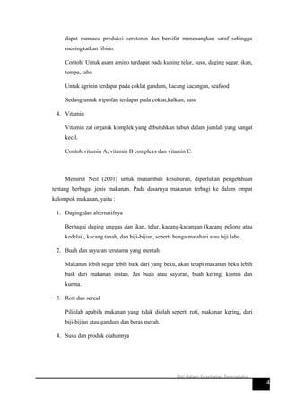 dapat memacu produksi serotonin dan bersifat menenangkan saraf sehingga
meningkatkan libido.
Contoh: Untuk asam amino terdapat pada kuning telur, susu, daging segar, ikan,
tempe, tahu
Untuk agrinin terdapat pada coklat gandum, kacang kacangan, seafood
Sedang untuk triptofan terdapat pada coklat,kalkun, susu
4. Vitamin
Vitamin zat organik komplek yang dibutuhkan tubuh dalam jumlah yang sangat
kecil.
Contoh:vitamin A, vitamin B compleks dan vitamin C.
Menurut Neil (2001) untuk menambah kesuburan, diperlukan pengetahuan
tentang berbagai jenis makanan. Pada dasarnya makanan terbagi ke dalam empat
kelompok makanan, yaitu :
1. Daging dan alternatifnya
Berbagai daging unggas dan ikan, telur, kacang-kacangan (kacang polong atau
kedelai), kacang tanah, dan biji-bijian, seperti bunga matahari atau biji labu.
2. Buah dan sayuran terutama yang mentah
Makanan lebih segar lebih baik dari yang beku, akan tetapi makanan beku lebih
baik dari makanan instan. Jus buah atau sayuran, buah kering, kismis dan
kurma.
3. Roti dan sereal
Pilihlah apabila makanan yang tidak diolah seperti roti, makanan kering, dari
biji-bijian atau gandum dan beras merah.
4. Susu dan produk olahannya
4
Gizi dalam Kesehatan Reproduksi
 