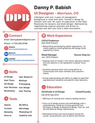 UI Designer
Danny P. Babish
A Designer with over 3 years of management
background in retail and sales. Trained in design by
mentors with over 10+ years of experience in the field.
Passionate for dynamic and sleek designs. Motivated by
implementing creative solutions and driven to
cultivate new skill sets from a team enviroment.
- Morrison, CO
Phone: +1.720.262.6108
Email: Dannypbabish@gmail.com
Website
https://www.behance.net/dannypbabish
https://www.dannypbabish.com
https://www.linkedin.com/in/dannypbabish/
Behance
LinkedIn
Contact
UI Skills
UI Design
User Flows
UX Design
Wireframes
User Research
Mockups
Prototyping
Icon DesignUser Personas
User Testing
Tools
Sketch
Invision
Draw.io
Balsamiq
MS Office
Marvelapp
Photoshop CC
Usability Hub
Work Experience
UX/UI Freelancer
Sep 2018-Present
Researching and designing mobile applications, for
clients based on brand guidelines and design birefs
supplied by clients.
Retail Manager Soccer Stop Inc.
Jan. 2015-Present
Keeping track of trends in the soccer specialty industry
and new advance in the equipment to better focus
sales.
Excellent personal skills with strong ability to
communicate with team members and customer/
clients.
Strong understanding and ability to adapt to specified
orginazational standards and specific team dynamics.
Education
Certificate in UI Design
400 hours of training with industry-leading mentors.
Focus on UI design process and methodology with a
comprehensive, hands-on training spanning from
Principles of Design to Responsive Design, Lean Ux, and
iOS and Material design requirements.
Developed several real world projects during the
course, using software such as Sketch and Invision.
CareerFoundry
Feb 2018-Sep 2018
 