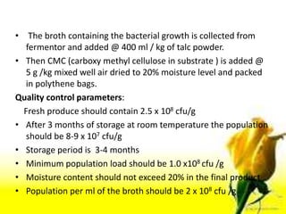 • The broth containing the bacterial growth is collected from
fermentor and added @ 400 ml / kg of talc powder.
• Then CMC (carboxy methyl cellulose in substrate ) is added @
5 g /kg mixed well air dried to 20% moisture level and packed
in polythene bags.
Quality control parameters:
Fresh produce should contain 2.5 x 108 cfu/g
• After 3 months of storage at room temperature the population
should be 8-9 x 107 cfu/g
• Storage period is 3-4 months
• Minimum population load should be 1.0 x108 cfu /g
• Moisture content should not exceed 20% in the final product
• Population per ml of the broth should be 2 x 108 cfu /g
 