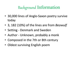 Background Information
• 30,000 lines of Anglo-Saxon poetry survive
today
• 3, 182 (10%) of the lines are from Beowulf
• Setting - Denmark and Sweden
• Author - Unknown, probably a monk
• Composed in the 7th or 8th century
• Oldest surviving English poem
 