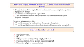  In pregnant women.
 Men.
 If diagnosis unclear from history and physical exam
 If unusual or antimicrobial-resistant organism suspected
 If suspected relapse or treatment failure
 Urine culture usually not required in suspected cases of acute, uncomplicated cystitis as:
 Symptoms are clear cut
 Spectrum of causative organisms is predictable
 Urine culture results are often not available until after completion of short-course
empirical treatments.
The role of urine culture is 2-fold:
 To provide retrospective confirmation of the presence of bacteriuria
 To provide specific information about the organism and its antimicrobial susceptibility.
However all samples should not be tested for C/s before instituting antimicrobial
therapy
When is urine culture essential?
 