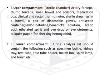 • 4.Uper compartment: (sterile chamber) Artery forceps,
thumb forceps, small bowel and scissors, medication
box, clinical and rectal thermometer, sterile dressings in
a bowel, a pair of disposable gloves, antiseptic
container,savlon,betadine,benedict’s solution, acetic
acid, ethylated spirit and eye drop or eye ointments,
tallquist paper (for checking hemoglobin),
• 5. Lower compartment: Urine analysis kit should
contain the following such as specimen bottle, kidney
tray, test tube, test tube holder, match box, spirit lamp,
and brush etc.
 