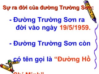 Sự ra đời của đường Trường Sơn:

- Đường Trường Sơn ra
đời vào ngày 19/5/1959.
- Đường Trường Sơn còn
có tên gọi là “Đường Hồ

 