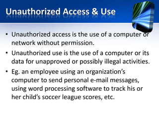 Unauthorized Access & Use
• Unauthorized access is the use of a computer or
network without permission.
• Unauthorized use is the use of a computer or its
data for unapproved or possibly illegal activities.
• Eg. an employee using an organization’s
computer to send personal e-mail messages,
using word processing software to track his or
her child’s soccer league scores, etc.

 