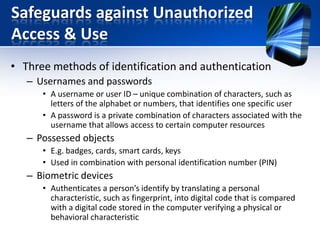 Safeguards against Unauthorized
Access & Use
• Three methods of identification and authentication
– Usernames and passwords
• A username or user ID – unique combination of characters, such as
letters of the alphabet or numbers, that identifies one specific user
• A password is a private combination of characters associated with the
username that allows access to certain computer resources

– Possessed objects
• E.g. badges, cards, smart cards, keys
• Used in combination with personal identification number (PIN)

– Biometric devices
• Authenticates a person’s identify by translating a personal
characteristic, such as fingerprint, into digital code that is compared
with a digital code stored in the computer verifying a physical or
behavioral characteristic

 