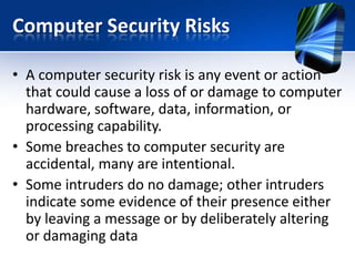 Computer Security Risks
• A computer security risk is any event or action
that could cause a loss of or damage to computer
hardware, software, data, information, or
processing capability.
• Some breaches to computer security are
accidental, many are intentional.
• Some intruders do no damage; other intruders
indicate some evidence of their presence either
by leaving a message or by deliberately altering
or damaging data

 