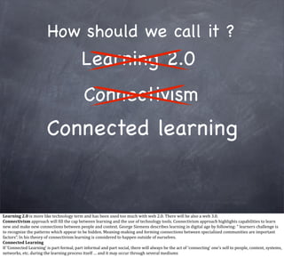 How should we call it ?
                                                                Learning 2.0
                                                                  Connectivism
                                    Connected learning


Learning	
  2.0	
  is	
  more	
  like	
  technology	
  term	
  and	
  has	
  been	
  used	
  too	
  much	
  with	
  web	
  2.0.	
  There	
  will	
  be	
  also	
  a	
  web	
  3.0.	
  
Connectivism	
  approach	
  will	
  Qill	
  the	
  cap	
  between	
  learning	
  and	
  the	
  use	
  of	
  technology	
  tools.	
  Connectivism	
  approach	
  highlights	
  capabilities	
  to	
  learn	
  
new	
  and	
  make	
  new	
  connections	
  between	
  people	
  and	
  context.	
  George	
  Siemens	
  describes	
  learning	
  in	
  digital	
  age	
  by	
  following:	
  “	
  learners	
  challenge	
  is	
  
to	
  recognize	
  the	
  patterns	
  which	
  appear	
  to	
  be	
  hidden.	
  Meaning-­‐making	
  and	
  forming	
  connections	
  between	
  specialized	
  communities	
  are	
  important	
  
factors”.	
  In	
  his	
  theory	
  of	
  connectivism	
  learning	
  is	
  considered	
  to	
  happen	
  outside	
  of	
  ourselves.	
  
Connected	
  Learning
If	
  ‘Connected	
  Learning’	
  is	
  part	
  formal,	
  part	
  informal	
  and	
  part	
  social,	
  there	
  will	
  always	
  be	
  the	
  act	
  of	
  ‘connecting’	
  one’s	
  self	
  to	
  people,	
  content,	
  systems,	
  
networks,	
  etc.	
  during	
  the	
  learning	
  process	
  itself	
  …	
  and	
  it	
  may	
  occur	
  through	
  several	
  mediums
 