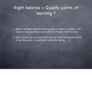 Right balance = Quality points of
           learning ?


Balance between different learning ways is difﬁcult to predict and
measure since learning occurs mostly in situated informal ways.

Right balance can be found from the most important quality points
of learning ways in a particular system by testing.
 