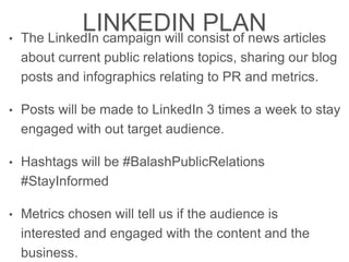 LINKEDIN PLAN
• The LinkedIn campaign will consist of news articles
about current public relations topics, sharing our blog
posts and infographics relating to PR and metrics.
• Posts will be made to LinkedIn 3 times a week to stay
engaged with out target audience.
• Hashtags will be #BalashPublicRelations
#StayInformed
• Metrics chosen will tell us if the audience is
interested and engaged with the content and the
business.
 