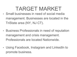 TARGET MARKET
• Small businesses in need of social media
management. Businesses are located in the
TriState area (NY, NJ CT).
• Business Professionals in need of reputation
management and crisis management.
Professionals are located Nationwide.
• Using Facebook, Instagram and LinkedIn to
promote business.
 