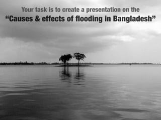 Your task is to create a presentation on the
“Causes & effects of ﬂooding in Bangladesh”
 