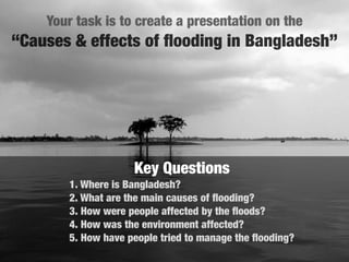 Your task is to create a presentation on the
“Causes & effects of ﬂooding in Bangladesh”




                    Key Questions
       1. Where is Bangladesh?
       2. What are the main causes of ﬂooding?
       3. How were people affected by the ﬂoods?
       4. How was the environment affected?
       5. How have people tried to manage the ﬂooding?
 