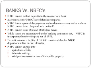 BANKS Vs. NBFC’s
 NBFC cannot collect deposits in the manner of a bank
 Interest rates for NBFC’s are different compared
 NBFC is not a part of the payment and settlement system and as such an
    NBFC cannot issue cheque drawn on itself
   NBFC cannot issue Demand Drafts like banks
   While banks are incorporated under banking companies act, NBFC is
    incorporated under company act of 1956.
   Deposit insurance facility of DICGC is not available for NBFC
    depositors unlike in case of banks.
   NBFC cannot engage into -
    1.   agriculture activity,
    2.   industrial activity,
    3.   sale/purchase/construction of immovable property
 