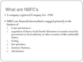 What are NBFC’s
 A company registered Company Act -1956

 NBFCs are financial intermediaries engaged primarily in the
  business of
  1.   Loans and advances
  2.   acquisition of shares/stock/bonds/debentures/securities issued by
       government or local authority or other securities of like marketable
       nature,
  3.   leasing,
  4.   hire-purchase,
  5.   insurance business,
  6.   chit business
 