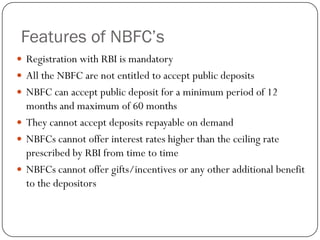 Features of NBFC’s
 Registration with RBI is mandatory
 All the NBFC are not entitled to accept public deposits
 NBFC can accept public deposit for a minimum period of 12
  months and maximum of 60 months
 They cannot accept deposits repayable on demand
 NBFCs cannot offer interest rates higher than the ceiling rate
  prescribed by RBI from time to time
 NBFCs cannot offer gifts/incentives or any other additional benefit
  to the depositors
 