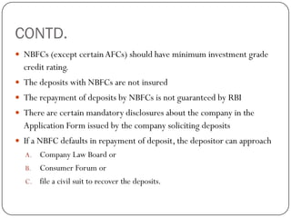 CONTD.
 NBFCs (except certain AFCs) should have minimum investment grade
  credit rating.
 The deposits with NBFCs are not insured
 The repayment of deposits by NBFCs is not guaranteed by RBI
 There are certain mandatory disclosures about the company in the
  Application Form issued by the company soliciting deposits
 If a NBFC defaults in repayment of deposit, the depositor can approach
  A.   Company Law Board or
  B.   Consumer Forum or
  C.   file a civil suit to recover the deposits.
 