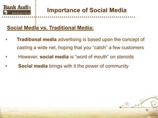 Importance of Social Media

Social Media vs. Traditional Media:

•   Traditional media advertising is based upon the concept of
    casting a wide net, hoping that you “catch” a few customers
•   However, social media is “word of mouth” on steroids
•   Social media brings with it the power of community




                                                                  11
 