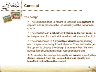 Concept

• The design
    The Loubnani logo is meant to look like a signature to
   capture and represents the individuality of the Lebanese
   charm
    The card has an embedded Lebanese Cedar scent; a
   technique used for the first time which adds more flair to it
    The card comes in 5 attractive visuals representing
   each a special scenery from Lebanon. The cardholder gets
   the option to choose the design that meets best his own
   perception of Lebanon’s most representative site
    To translate this concept into reality, we created a card with a
   design inspired from the unique Lebanese identity and
   benefits inspired from the content

                                                             19
 