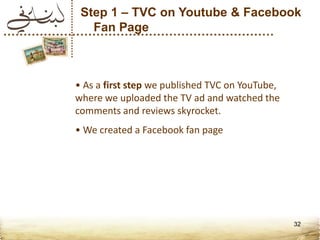 Step 1 – TVC on Youtube & Facebook
   Fan Page



• As a first step we published TVC on YouTube,
where we uploaded the TV ad and watched the
comments and reviews skyrocket.
• We created a Facebook fan page




                                                 32
 