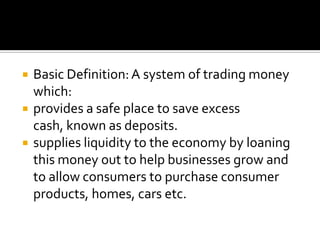 Basic Definition: A system of trading money which:provides a safe place to save excess cash, known as deposits.supplies liquidity to the economy by loaning this money out to help businesses grow and to allow consumers to purchase consumer products, homes, cars etc.