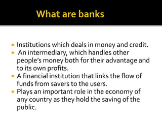              What are banksInstitutions which deals in money and credit.   An intermediary, which handles other people’s money both for their advantage and to its own profits.A financial institution that links the flow of funds from savers to the users.Plays an important role in the economy of any country as they hold the saving of the public.