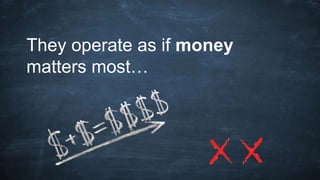 They operate as if money
matters most…
 