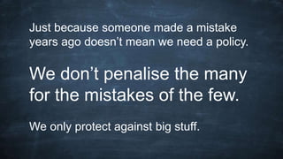 Just because someone made a mistake
years ago doesn’t mean we need a policy.
We don’t penalise the many
for the mistakes of the few.
We only protect against big stuff.
 