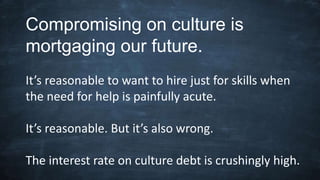 Compromising on culture is
mortgaging our future.
It’s reasonable to want to hire just for skills when
the need for help is painfully acute.
It’s reasonable. But it’s also wrong.
The interest rate on culture debt is crushingly high.
 