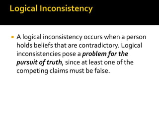  A logical inconsistency occurs when a person
holds beliefs that are contradictory. Logical
inconsistencies pose a problem for the
pursuit of truth, since at least one of the
competing claims must be false.
 