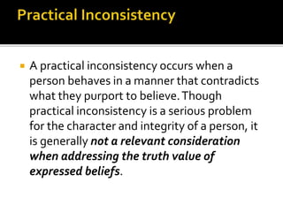  A practical inconsistency occurs when a
person behaves in a manner that contradicts
what they purport to believe.Though
practical inconsistency is a serious problem
for the character and integrity of a person, it
is generally not a relevant consideration
when addressing the truth value of
expressed beliefs.
 