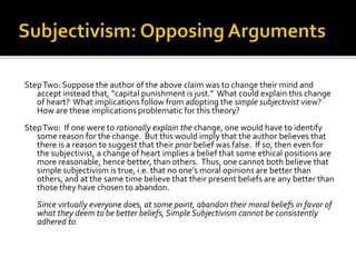 StepTwo: Suppose the author of the above claim was to change their mind and
accept instead that, “capital punishment is just.” What could explain this change
of heart? What implications follow from adopting the simple subjectivist view?
How are these implications problematic for this theory?
StepTwo: If one were to rationally explain the change, one would have to identify
some reason for the change. But this would imply that the author believes that
there is a reason to suggest that their prior belief was false. If so, then even for
the subjectivist, a change of heart implies a belief that some ethical positions are
more reasonable, hence better, than others. Thus, one cannot both believe that
simple subjectivism is true, i.e. that no one’s moral opinions are better than
others, and at the same time believe that their present beliefs are any better than
those they have chosen to abandon.
Since virtually everyone does, at some point, abandon their moral beliefs in favor of
what they deem to be better beliefs, Simple Subjectivism cannot be consistently
adhered to.
 