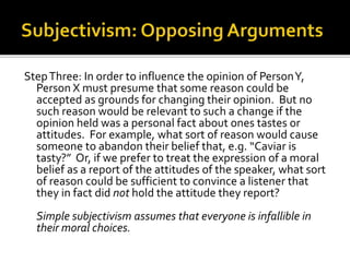 StepThree: In order to influence the opinion of PersonY,
Person X must presume that some reason could be
accepted as grounds for changing their opinion. But no
such reason would be relevant to such a change if the
opinion held was a personal fact about ones tastes or
attitudes. For example, what sort of reason would cause
someone to abandon their belief that, e.g. “Caviar is
tasty?” Or, if we prefer to treat the expression of a moral
belief as a report of the attitudes of the speaker, what sort
of reason could be sufficient to convince a listener that
they in fact did not hold the attitude they report?
Simple subjectivism assumes that everyone is infallible in
their moral choices.
 