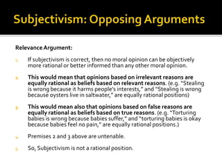 RelevanceArgument:
1. If subjectivism is correct, then no moral opinion can be objectively
more rational or better informed than any other moral opinion.
2. This would mean that opinions based on irrelevant reasons are
equally rational as beliefs based on relevant reasons. (e.g. “Stealing
is wrong because it harms people’s interests,” and “Stealing is wrong
because oysters live in saltwater,” are equally rational positions)
3. This would mean also that opinions based on false reasons are
equally rational as beliefs based on true reasons. (e.g. “Torturing
babies is wrong because babies suffer,” and “torturing babies is okay
because babies feel no pain,” are equally rational positions.)
4. Premises 2 and 3 above are untenable.
5. So, Subjectivism is not a rational position.
 