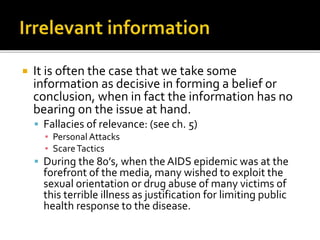  It is often the case that we take some
information as decisive in forming a belief or
conclusion, when in fact the information has no
bearing on the issue at hand.
 Fallacies of relevance: (see ch. 5)
▪ Personal Attacks
▪ ScareTactics
 During the 80’s, when the AIDS epidemic was at the
forefront of the media, many wished to exploit the
sexual orientation or drug abuse of many victims of
this terrible illness as justification for limiting public
health response to the disease.
 