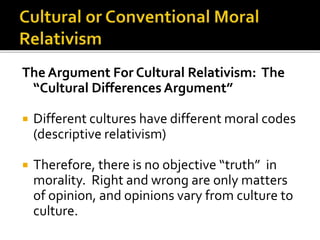 The Argument For Cultural Relativism: The
“Cultural Differences Argument”
 Different cultures have different moral codes
(descriptive relativism)
 Therefore, there is no objective “truth” in
morality. Right and wrong are only matters
of opinion, and opinions vary from culture to
culture.
 