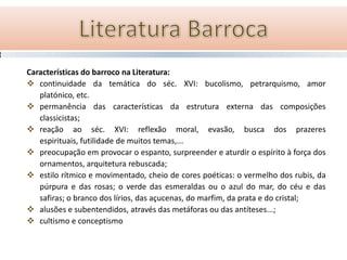 Características do barroco na Literatura:
 continuidade da temática do séc. XVI: bucolismo, petrarquismo, amor
   platónico, etc.
 permanência das características da estrutura externa das composições
   classicistas;
 reação ao séc. XVI: reflexão moral, evasão, busca dos prazeres
   espirituais, futilidade de muitos temas,...
 preocupação em provocar o espanto, surpreender e aturdir o espírito à força dos
   ornamentos, arquitetura rebuscada;
 estilo rítmico e movimentado, cheio de cores poéticas: o vermelho dos rubis, da
   púrpura e das rosas; o verde das esmeraldas ou o azul do mar, do céu e das
   safiras; o branco dos lírios, das açucenas, do marfim, da prata e do cristal;
 alusões e subentendidos, através das metáforas ou das antíteses...;
 cultismo e conceptismo
 