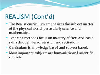 REALISM (Cont’d)
 The Realist curriculum emphasizes the subject matter
  of the physical world, particularly science and
  mathematics.
 Teaching methods focus on mastery of facts and basic
  skills through demonstration and recitation.
 Curriculum is knowledge based and subject based.
 Most important subjects are humanistic and scientific
  subjects.
 