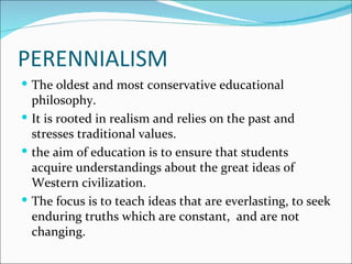 PERENNIALISM
 The oldest and most conservative educational
  philosophy.
 It is rooted in realism and relies on the past and
  stresses traditional values.
 the aim of education is to ensure that students
  acquire understandings about the great ideas of
  Western civilization.
 The focus is to teach ideas that are everlasting, to seek
  enduring truths which are constant, and are not
  changing.
 