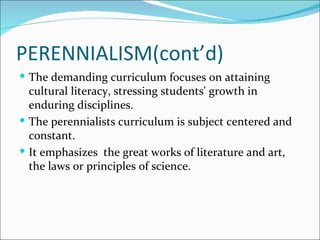 PERENNIALISM(cont’d)
 The demanding curriculum focuses on attaining
  cultural literacy, stressing students' growth in
  enduring disciplines.
 The perennialists curriculum is subject centered and
  constant.
 It emphasizes the great works of literature and art,
  the laws or principles of science.
 