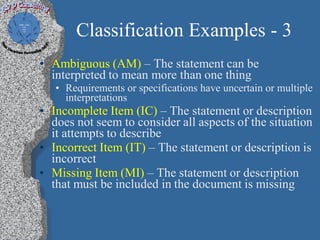 Classification Examples - 3
• Ambiguous (AM) – The statement can be
  interpreted to mean more than one thing
   • Requirements or specifications have uncertain or multiple
     interpretations
• Incomplete Item (IC) – The statement or description
  does not seem to consider all aspects of the situation
  it attempts to describe
• Incorrect Item (IT) – The statement or description is
  incorrect
• Missing Item (MI) – The statement or description
  that must be included in the document is missing
 