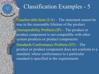 Classification Examples - 5

• Unachievable Item (UA) – The statement cannot be
  true in the reasonable lifetime of the product
• Interoperability Problem (IP) – The product or
  product component is not compatible with other
  system products or product components
• Standards Conformance Problem (ST) – The
  product or product component does not conform to a
  standard, where conformance to a particular
  standard is specified in the requirements
 