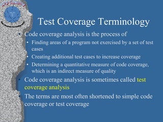 Test Coverage Terminology
• Code coverage analysis is the process of
   • Finding areas of a program not exercised by a set of test
     cases
   • Creating additional test cases to increase coverage
   • Determining a quantitative measure of code coverage,
     which is an indirect measure of quality
• Code coverage analysis is sometimes called test
  coverage analysis
• The terms are most often shortened to simple code
  coverage or test coverage
 