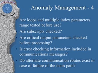 Anomaly Management - 4
• Are loops and multiple index parameters
  range tested before use?
• Are subscripts checked?
• Are critical output parameters checked
  before processing?
• Is error checking information included in
  communications messages?
• Do alternate communication routes exist in
  case of failure of the main path?
 