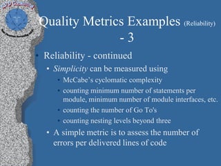 Quality Metrics Examples (Reliability)
              -3
• Reliability - continued
  • Simplicity can be measured using
     • McCabe’s cyclomatic complexity
     • counting minimum number of statements per
       module, minimum number of module interfaces, etc.
     • counting the number of Go To's
     • counting nesting levels beyond three
  • A simple metric is to assess the number of
    errors per delivered lines of code
 