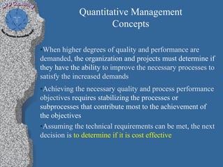 Quantitative Management
                     Concepts

•When higher degrees of quality and performance are
demanded, the organization and projects must determine if
they have the ability to improve the necessary processes to
satisfy the increased demands
•Achieving the necessary quality and process performance
objectives requires stabilizing the processes or
subprocesses that contribute most to the achievement of
the objectives
•Assuming the technical requirements can be met, the next
decision is to determine if it is cost effective
 