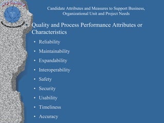 Candidate Attributes and Measures to Support Business,
                 Organizational Unit and Project Needs

• Quality and Process Performance Attributes or
  Characteristics
   • Reliability
   • Maintainability
   • Expandability
   • Interoperability
   • Safety
   • Security
   • Usability
   • Timeliness
   • Accuracy
 