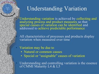 Understanding Variation
• Understanding variation is achieved by collecting and
  analyzing process and product measures so that
  special causes of variation can be identified and
  addressed to achieve predictable performance

• All characteristics of processes and products display
  variation when measured over time

• Variation may be due to
  • Natural or common causes
  • Special or “assignable” causes of variation

• Understanding and controlling variation is the essence
  of CMMI Maturity L4 & L5
 